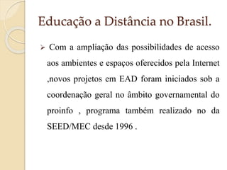 Educação a Distância no Brasil.


Com a ampliação das possibilidades de acesso

aos ambientes e espaços oferecidos pela Internet
,novos projetos em EAD foram iniciados sob a
coordenação geral no âmbito governamental do
proinfo , programa também realizado no da
SEED/MEC desde 1996 .

 