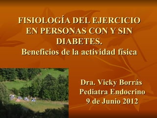 FISIOLOGÍA DEL EJERCICIO
  EN PERSONAS CON Y SIN
          DIABETES.
 Beneficios de la actividad física


                Dra. Vicky Borrás
                Pediatra Endocrino
                  9 de Junio 2012
 