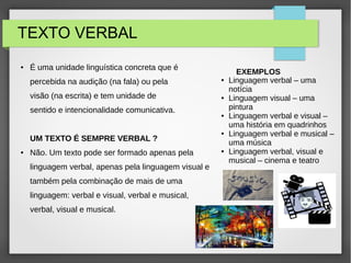 TEXTO VERBAL
● É uma unidade linguística concreta que é
percebida na audição (na fala) ou pela
visão (na escrita) e tem unidade de
sentido e intencionalidade comunicativa.
UM TEXTO É SEMPRE VERBAL ?
● Não. Um texto pode ser formado apenas pela
linguagem verbal, apenas pela linguagem visual e
também pela combinação de mais de uma
linguagem: verbal e visual, verbal e musical,
verbal, visual e musical.
EXEMPLOS
● Linguagem verbal – uma
notícia
● Linguagem visual – uma
pintura
● Linguagem verbal e visual –
uma história em quadrinhos
● Linguagem verbal e musical –
uma música
● Linguagem verbal, visual e
musical – cinema e teatro
 