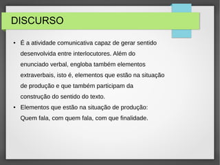 DISCURSO
● É a atividade comunicativa capaz de gerar sentido
desenvolvida entre interlocutores. Além do
enunciado verbal, engloba também elementos
extraverbais, isto é, elementos que estão na situação
de produção e que também participam da
construção do sentido do texto.
● Elementos que estão na situação de produção:
Quem fala, com quem fala, com que finalidade.
 