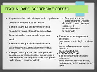 TEXTUALIDADE, COERÊNCIA E COESÃO
● As palavras abaixo do jeito que estão organizadas,
podem ser consideradas um texto?
Sempre estava que ela dormindo em sua
casa chegava assustada alguém acordava.
● Tente colocá-las em uma ordem que faça
sentido
Sempre estava que ela dormindo em sua
casa chegava assustada alguém acordava.
● Você percebeu que um texto não pode ser
construído com frases soltas, desconexas e
que alteração das sequências de suas partes
pode alterar o sentido do texto.
● Para que um texto
apresente uma unidade
de sentido, para que seja
coerente, é
necessário tenha
textualidade.
● É quando um texto apresenta
conexões
gramaticais e articulação de ideias.
Em
outras palavras, que apresente
coesão e
coerências textuais.
● COESÃO TEXTUAL
São as conexões gramaticais
existentes
entre palavras, orações, frases,
parágrafos e partes maiores de um
texto.
 