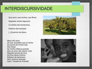 INTERDISCURSIVIDADE
Que amor, que sonhos, que flores
Naquelas tardes fagueiras
À sombra das bananeiras,
Debaixo dos laranjais
[...]Casimiro de Abreu
Meus oito anos
Oh que saudades que eu tenho
Da aurora da minha vida
Das horas
De minha infância querida
Que os anos não trazem mais
Naquele quintal de terra
Da Rua Santo Antônio
Debaixo da bananeira
Sem nenhum laranjais
Autor: Oswald de Andrade
 