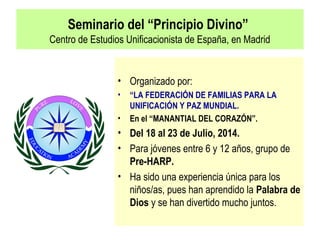 Seminario del “Principio Divino”
Centro de Estudios Unificacionista de España, en Madrid
• Organizado por:
• “LA FEDERACIÓN DE FAMILIAS PARA LA
UNIFICACIÓN Y PAZ MUNDIAL.
• En el “MANANTIAL DEL CORAZÓN”.
• Del 18 al 23 de Julio, 2014.
• Para jóvenes entre 6 y 12 años, grupo de
Pre-HARP.
• Ha sido una experiencia única para los
niños/as, pues han aprendido la Palabra de
Dios y se han divertido mucho juntos.
 