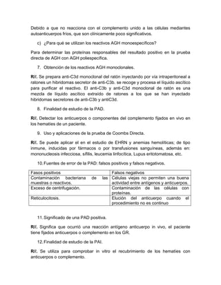 Debido a que no reacciona con el complemento unido a las células mediantes
autoanticuerpos fríos, que son clínicamente poco significativos.
c) ¿Para qué se utilizan los reactivos AGH monoespecíficos?
Para determinar las proteínas responsables del resultado positivo en la prueba
directa de AGH con AGH poliespecífica.
7. Obtención de los reactivos AGH monoclonales.
R//. Se prepara anti-C3d monoclonal del ratón inyectando por vía intraperitoneal a
ratones un hibridomas secretor de anti-C3b. se recoge y procesa el líquido ascítico
para purificar el reactivo. El anti-C3b y anti-C3d monoclonal de ratón es una
mezcla de líquido ascítico extraído de ratones a los que se han inyectado
hibridomas secretores de anti-C3b y antiC3d.
8. Finalidad de estudio de la PAD.
R//. Detectar los anticuerpos o componentes del complemento fijados en vivo en
los hematíes de un paciente.
9. Uso y aplicaciones de la prueba de Coombs Directa.
R//. Se puede aplicar el en el estudio de EHRN y anemias hemolíticas; de tipo
inmune, inducidas por fármacos o por transfusiones sanguíneas, además en:
mononucleosis infecciosa, sífilis, leucemia linfocítica, Lupus eritotomatosa, etc.
10.Fuentes de error de la PAD: falsos positivos y falsos negativos.
Fasos positivos Falsos negativos
Contaminación bacteriana de las
muestras o reactivos.
Células viejas no permiten una buena
actividad entre antígenos y anticuerpos.
Exceso de centrifugación. Contaminación de las células con
proteínas.
Reticulocitosis. Elución del anticuerpo cuando el
procedimiento no es continuo
11.Significado de una PAD positiva.
R//. Significa que ocurrió una reacción antígeno anticuerpo in vivo, el paciente
tiene fijados anticuerpos o complemento en los GR.
12.Finalidad de estudio de la PAI.
R//. Se utiliza para comprobar in vitro el recubrimiento de los hematíes con
anticuerpos o complemento.
 