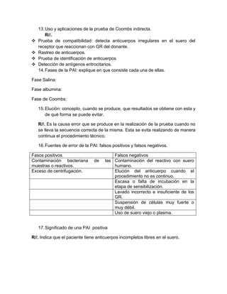 13.Uso y aplicaciones de la prueba de Coombs indirecta.
R//.
 Prueba de compatibilidad: detecta anticuerpos irregulares en el suero del
receptor que reaccionan con GR del donante.
 Rastreo de anticuerpos.
 Prueba de identificación de anticuerpos
 Detección de antígenos eritrocitarios.
14.Fases de la PAI: explique en que consiste cada una de ellas.
Fase Salina:
Fase albumina:
Fase de Coombs:
15.Elución: concepto, cuando se produce, que resultados se obtiene con esta y
de qué forma se puede evitar.
R//. Es la causa error que se produce en la realización de la prueba cuando no
se lleva la secuencia correcta de la misma. Esta se evita realizando de manera
continua el procedimiento técnico.
16.Fuentes de error de la PAI: falsos positivos y falsos negativos.
Fasos positivos Falsos negativos
Contaminación bacteriana de las
muestras o reactivos.
Contaminación del reactivo con suero
humano.
Exceso de centrifugación. Elución del anticuerpo cuando el
procedimiento no es continuo.
Escasa o falta de incubación en la
etapa de sensibilización.
Lavado incorrecto e insuficiente de los
GR.
Suspensión de células muy fuerte o
muy débil.
Uso de suero viejo o plasma.
17.Significado de una PAI positiva
R//. Indica que el paciente tiene anticuerpos incompletos libres en el suero.
 