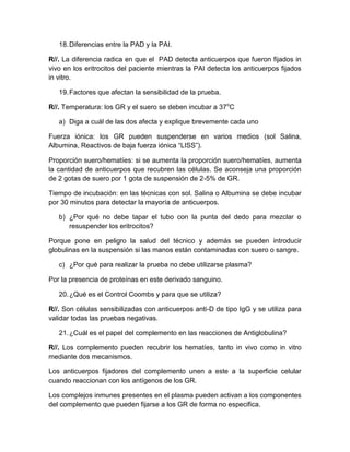18.Diferencias entre la PAD y la PAI.
R//. La diferencia radica en que el PAD detecta anticuerpos que fueron fijados in
vivo en los eritrocitos del paciente mientras la PAI detecta los anticuerpos fijados
in vitro.
19.Factores que afectan la sensibilidad de la prueba.
R//. Temperatura: los GR y el suero se deben incubar a 37o
C
a) Diga a cuál de las dos afecta y explique brevemente cada uno
Fuerza iónica: los GR pueden suspenderse en varios medios (sol Salina,
Albumina, Reactivos de baja fuerza iónica “LISS”).
Proporción suero/hematíes: si se aumenta la proporción suero/hematíes, aumenta
la cantidad de anticuerpos que recubren las células. Se aconseja una proporción
de 2 gotas de suero por 1 gota de suspensión de 2-5% de GR.
Tiempo de incubación: en las técnicas con sol. Salina o Albumina se debe incubar
por 30 minutos para detectar la mayoría de anticuerpos.
b) ¿Por qué no debe tapar el tubo con la punta del dedo para mezclar o
resuspender los eritrocitos?
Porque pone en peligro la salud del técnico y además se pueden introducir
globulinas en la suspensión si las manos están contaminadas con suero o sangre.
c) ¿Por qué para realizar la prueba no debe utilizarse plasma?
Por la presencia de proteínas en este derivado sanguino.
20.¿Qué es el Control Coombs y para que se utiliza?
R//. Son células sensibilizadas con anticuerpos anti-D de tipo IgG y se utiliza para
validar todas las pruebas negativas.
21.¿Cuál es el papel del complemento en las reacciones de Antiglobulina?
R//. Los complemento pueden recubrir los hematíes, tanto in vivo como in vitro
mediante dos mecanismos.
Los anticuerpos fijadores del complemento unen a este a la superficie celular
cuando reaccionan con los antígenos de los GR.
Los complejos inmunes presentes en el plasma pueden activan a los componentes
del complemento que pueden fijarse a los GR de forma no especifica.
 