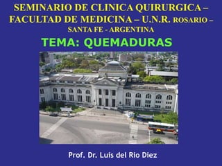 SEMINARIO DE CLINICA QUIRURGICA –
FACULTAD DE MEDICINA – U.N.R. ROSARIO –
SANTA FE - ARGENTINA
Prof. Dr. Luis del Rio Diez
TEMA: QUEMADURAS
 