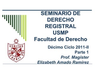 SEMINARIO DE
    DERECHO
   REGISTRAL
       USMP
Facultad de Derecho
      Décimo Ciclo 2011-II
                   Parte 1
            Prof. Magíster
 Elizabeth Amado Ramírez
 