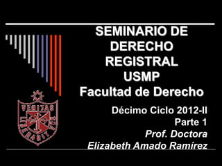 SEMINARIO DE
DERECHO
REGISTRAL
USMP
Facultad de Derecho
Décimo Ciclo 2012-II
Parte 1
Prof. Doctora
Elizabeth Amado Ramírez
 