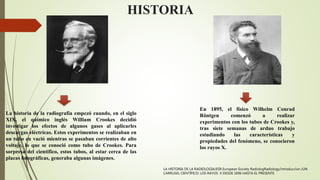HISTORIA
La historia de la radiografía empezó cuando, en el siglo
XIX, el químico inglés William Crookes decidió
investigar los efectos de algunos gases al aplicarles
descargas eléctricas. Estos experimentos se realizaban en
un tubo en vació mientras se pasaban corrientes de alto
voltaje, lo que se conoció como tubo de Crookes. Para
sorpresa del científico, estos tubos, al estar cerca de las
placas fotográficas, generaba algunas imágenes.
En 1895, el físico Wilhelm Conrad
Röntgen comenzó a realizar
experimentos con los tubos de Crookes y,
tras siete semanas de arduo trabajo
estudiando las características y
propiedades del fenómeno, se conocieron
los rayos X.
LA HISTORIA DE LA RADIOLOGIA/ESR European Society RadiologRadiology/introduccion /UN
CARRUSEL CIENTÍFICO: LOS RAYOS X DESDE 1896 HASTA EL PRESENTE
 