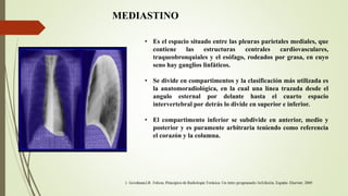 MEDIASTINO
• Es el espacio situado entre las pleuras parietales mediales, que
contiene las estructuras centrales cardiovasculares,
traqueobronquiales y el esófago, rodeados por grasa, en cuyo
seno hay ganglios linfáticos.
• Se divide en compartimentos y la clasificación más utilizada es
la anatomoradiológica, en la cual una línea trazada desde el
angulo esternal por delante hasta el cuarto espacio
intervertebral por detrás lo divide en superior e inferior.
• El compartimento inferior se subdivide en anterior, medio y
posterior y es puramente arbitraria teniendo como referencia
el corazón y la columna.
 