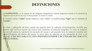 DEFINICIONES
La RADIOLOGÍA, es la ciencia de las imágenes diagnósticas. Método diagnóstico basado en la obtención de
imágenes a través del uso de rayos X direccionados al cuerpo en estudio
El sustantivo latino “radius” puede traducirse como “rayo”. La palabra griega “logia” que es sinónimo de
“estudio”.
Se refiere a radiografía del tórax cuando una pequeña dosis de radiación electromagnética, invisible para
nuestros ojos, atraviesa nuestra caja torácica para imprimirse en películas fotográfica. La toma de imágenes
con rayos X supone la exposición de una parte del cuerpo a una pequeña dosis de radiación ionizante para
producir imágenes del interior del cuerpo. La dosis típica de radiación de una radiografía de tórax es de
alrededor de 0,02 MSV PARA UNA VISTA POSTEROANTERIOR Y DE UNOS 0,04 MSV PARA UNA
VISTA LATERAL.
Guia basica de interpretacion de la radiografia de torax /fundamentos de radiologia toracica /neumosur
 