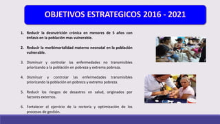 1. Reducir la desnutrición crónica en menores de 5 años con
énfasis en la población mas vulnerable.
2. Reducir la morbimortalidad materno neonatal en la población
vulnerable.
3. Disminuir y controlar las enfermedades no transmisibles
priorizando a la población en pobreza y extrema pobreza.
4. Disminuir y controlar las enfermedades transmisibles
priorizando la población en pobreza y extrema pobreza.
5. Reducir los riesgos de desastres en salud, originados por
factores externos.
6. Fortalecer el ejercicio de la rectoría y optimización de los
procesos de gestión.
 