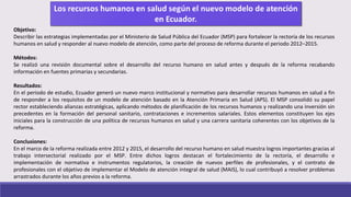 Objetivo:
Describir las estrategias implementadas por el Ministerio de Salud Pública del Ecuador (MSP) para fortalecer la rectoría de los recursos
humanos en salud y responder al nuevo modelo de atención, como parte del proceso de reforma durante el periodo 2012–2015.
Métodos:
Se realizó una revisión documental sobre el desarrollo del recurso humano en salud antes y después de la reforma recabando
información en fuentes primarias y secundarias.
Resultados:
En el periodo de estudio, Ecuador generó un nuevo marco institucional y normativo para desarrollar recursos humanos en salud a fin
de responder a los requisitos de un modelo de atención basado en la Atención Primaria en Salud (APS). El MSP consolidó su papel
rector estableciendo alianzas estratégicas, aplicando métodos de planificación de los recursos humanos y realizando una inversión sin
precedentes en la formación del personal sanitario, contrataciones e incrementos salariales. Estos elementos constituyen los ejes
iniciales para la construcción de una política de recursos humanos en salud y una carrera sanitaria coherentes con los objetivos de la
reforma.
Conclusiones:
En el marco de la reforma realizada entre 2012 y 2015, el desarrollo del recurso humano en salud muestra logros importantes gracias al
trabajo intersectorial realizado por el MSP. Entre dichos logros destacan el fortalecimiento de la rectoría, el desarrollo e
implementación de normativa e instrumentos regulatorios, la creación de nuevos perfiles de profesionales, y el contrato de
profesionales con el objetivo de implementar el Modelo de atención integral de salud (MAIS), lo cual contribuyó a resolver problemas
arrastrados durante los años previos a la reforma.
 