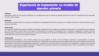 OBJETIVO:
Identificar las barreras y los factores dinámicos en el establecimiento de un modelo de atención primaria de salud en el departamento de Santander
durante la última década.
MÉTODOS:
Se trata de un estudio cualitativo, centrado en el pluralismo y la triangulación de fuentes y actores, con un análisis crítico de los valores de límites y juicios
(crítica de fronteras).
RESULTADOS:
Se encontraron problemas de gestión filosófica / conceptual y operacional de las categorías emergentes relacionadas con la apropiación de los atributos
de la APS. De hecho, el diseño teórico del modelo no se desarrolló en la práctica. La estrategia de APS es selectiva y dirigida por el estado (a nivel de
departamento), centrándose en las intervenciones rurales desarrolladas por los asistentes de enfermería y orientadas al cumplimiento de los objetivos de
salud pública en el primer nivel de atención sanitaria.
CONCLUSIÓN:
Se identificaron dificultades a nivel nacional, estatal y local que podrían ser útiles en otros contextos nacionales e internacionales. Las barreras
estructurales del mercado de los sistemas de salud fueron las restricciones más importantes ya que el modelo opera a través de la lógica contractual de la
segmentación institucional y la fragmentación operacional. La gestión de los recursos humanos centrada en las competencias, la gestión local adecuada
de la salud y los estudios de evaluación sistemática se sugerirían como elementos operativos esenciales para hacer frente a los problemas mencionados y
fomentar un modelo integral de APS en Colombia
 