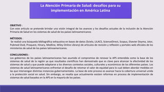 OBJETIVO :
Con este artículo se pretende brindar una visión integral de los avances y los desafíos actuales de la inclusión de la Atención
Primaria de Salud en los sistemas de salud de los países latinoamericanos
MÉTODOS :
Se realizó una búsqueda bibliográfica exhaustiva en bases de datos (Scielo, LILACS, ScienceDirect, Scopus, Elsevier Doyma, Jstor,
Pubmed Ovid, Proquest, Hinary, Medline, Wiley Online Library) de artículos de revisión y reflexión y portales web oficiales de los
ministerios de salud de los países latinoamericanos.
CONCLUSIONES :
Los gobiernos de los países latinoamericanos han asumido el compromiso de renovar la APS entendida como la base de los
sistemas de salud de la región ya que resultados científicos han demostrado que es clave para alcanzar la efectividad de los
sistemas de salud y que puede adaptarse a los diversos contextos sociales, culturales y económicos de los diferentes países. Los
sistemas de salud latinoamericanos enfrentan el desafío de retomar el valor de equidad para lo cual deben abordar medidas en
las que intervengan distintas instancias gubernamentales. La base de este proceso es avanzar hacia la cobertura universal unida
a la protección social en salud. Sin embargo, se resalta que actualmente existen reformas en proceso de implementación de
sistemas de salud basados en la APS en la mayoría de los países.
 