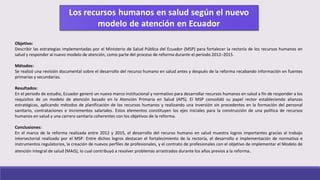 Objetivo:
Describir las estrategias implementadas por el Ministerio de Salud Pública del Ecuador (MSP) para fortalecer la rectoría de los recursos humanos en
salud y responder al nuevo modelo de atención, como parte del proceso de reforma durante el periodo 2012–2015.
Métodos:
Se realizó una revisión documental sobre el desarrollo del recurso humano en salud antes y después de la reforma recabando información en fuentes
primarias y secundarias.
Resultados:
En el periodo de estudio, Ecuador generó un nuevo marco institucional y normativo para desarrollar recursos humanos en salud a fin de responder a los
requisitos de un modelo de atención basado en la Atención Primaria en Salud (APS). El MSP consolidó su papel rector estableciendo alianzas
estratégicas, aplicando métodos de planificación de los recursos humanos y realizando una inversión sin precedentes en la formación del personal
sanitario, contrataciones e incrementos salariales. Estos elementos constituyen los ejes iniciales para la construcción de una política de recursos
humanos en salud y una carrera sanitaria coherentes con los objetivos de la reforma.
Conclusiones:
En el marco de la reforma realizada entre 2012 y 2015, el desarrollo del recurso humano en salud muestra logros importantes gracias al trabajo
intersectorial realizado por el MSP. Entre dichos logros destacan el fortalecimiento de la rectoría, el desarrollo e implementación de normativa e
instrumentos regulatorios, la creación de nuevos perfiles de profesionales, y el contrato de profesionales con el objetivo de implementar el Modelo de
atención integral de salud (MAIS), lo cual contribuyó a resolver problemas arrastrados durante los años previos a la reforma.
 