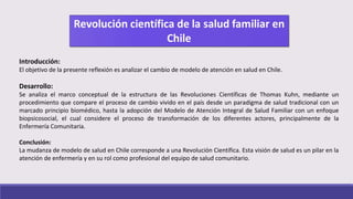 Introducción:
El objetivo de la presente reflexión es analizar el cambio de modelo de atención en salud en Chile.
Desarrollo:
Se analiza el marco conceptual de la estructura de las Revoluciones Científicas de Thomas Kuhn, mediante un
procedimiento que compare el proceso de cambio vivido en el país desde un paradigma de salud tradicional con un
marcado principio biomédico, hasta la adopción del Modelo de Atención Integral de Salud Familiar con un enfoque
biopsicosocial, el cual considere el proceso de transformación de los diferentes actores, principalmente de la
Enfermería Comunitaria.
Conclusión:
La mudanza de modelo de salud en Chile corresponde a una Revolución Científica. Esta visión de salud es un pilar en la
atención de enfermería y en su rol como profesional del equipo de salud comunitario.
 