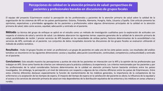 El equipo del proyecto EUprimecare evaluó la percepción de los profesionales y pacientes de la atención primaria de salud sobre la calidad de la
organización de los sistemas de APS en los países participantes: Estonia, Finlandia, Alemania, Hungría, Italia, Lituania y España. Este artículo presenta las
opiniones, expectativas y prioridades agregadas de los pacientes y profesionales sobre algunas dimensiones principales de la calidad en la atención
primaria de salud, tales como acceso, equidad, adecuación y centrado en el paciente.
Método: La técnica del grupo de enfoque se aplicó en el estudio como un método de investigación cualitativa para la exploración de actitudes con
respecto al sistema de salud y servicio de salud. Los debates abarcaron los siguientes temas: aspectos generales de la calidad de la atención primaria de
salud; posibilidades de recibir / prestar servicios de APS basados en las necesidades de ambas partes; factores determinantes de la accesibilidad a los​​
servicios de APS; centrado en el paciente. Los conjuntos de datos recopilados durante las discusiones de los grupos focales se evaluaron utilizando el
método de análisis temático.
Resultados : Hubo 14 grupos focales en total: un profesional y un grupo de pacientes en cada uno de los siete países socios. Los resultados del análisis
temático se resumieron en las siguientes dimensiones: acceso y equidad, adecuación (coordinación, continuidad, competencia y exhaustividad) y centrado
en el paciente.
Conclusiones: Este estudio muestra las percepciones y puntos de vista de los pacientes en interacción con la APS y la opinión de los profesionales que
trabajan en APS. Sirve como fuente de criterios con relevancia para la práctica cotidiana y la experiencia. Los criterios mencionados por los pacientes y por
los profesionales de la salud considerados factores determinantes de la calidad en atención primaria fueron bastante similares entre los países
investigados. Sin embargo, la percepción y el nivel de tolerancia con respecto a algunos de los criterios difirieron entre los países de EUprimecare. Entre
estos criterios diferentes destacan especialmente la función de mantenimiento de los médicos generales, la importancia de la competencia de los
enfermeros y la aceptación de los tiempos de espera. El impacto del tiempo de espera en la satisfacción del paciente es obvio; la influencia de la equidad y
el acceso a los servicios de atención primaria de salud son más dependientes de la distribución equitativa de los entornos y los médicos en zonas urbanas y
rurales.
 