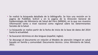 • Se realizó la búsqueda detallada de la bibliografía. Se hizo una revisión en la
pagina de PubMed, SciELO y en la pagina de la Dirección General de
Epidemiología del Ministerio de Salud del Perú (MINSA), en la que nos muestra
información tanto a nivel nacional como regional sobre los Determinantes
Sociales de la Salud.
• La búsqueda se realizo partir de la fecha de inicio de la base de datos del 2014
hasta la actualidad.
• Se buscaron términos en dos lenguas (español, ingles).
• Se descargo el documento en relación al Modelo de atención integral en salud
basado en familia y comunidad: Documento técnico. Lima: Ministerio de Salud,
2011.
 