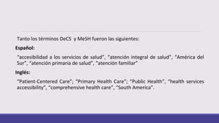 Tanto los términos DeCS y MeSH fueron las siguientes:
Español:
“accesibilidad a los servicios de salud”, “atención integral de salud”, “América del
Sur”, “atención primaria de salud”, “atención familiar”
Inglés:
“Patient-Centered Care”; “Primary Health Care”; “Public Health”, “health services
accessibility”, “comprehensive health care”, “South America”.
 