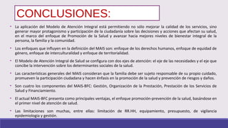 CONCLUSIONES:
• La aplicación del Modelo de Atención Integral está permitiendo no sólo mejorar la calidad de los servicios, sino
generar mayor protagonismo y participación de la ciudadanía sobre las decisiones y acciones que afectan su salud,
en el marco del enfoque de Promoción de la Salud y avanzar hacia mejores niveles de bienestar integral de la
persona, la familia y la comunidad.
• Los enfoques que influyen en la definición del MAIS son: enfoque de los derechos humanos, enfoque de equidad de
género, enfoque de interculturalidad y enfoque de territorialidad.
• El Modelo de Atención Integral de Salud se configura con dos ejes de atención: el eje de las necesidades y el eje que
concibe la intervención sobre los determinantes sociales de la salud.
• Las características generales del MAIS consideran que la familia debe ser sujeto responsable de su propio cuidado,
promueven la participación ciudadana y hacen énfasis en la promoción de la salud y prevención de riesgos y daños.
• Son cuatro los componentes del MAIS-BFC: Gestión, Organización de la Prestación, Prestación de los Servicios de
Salud y Financiamiento.
• El actual MAIS-BFC presenta como principales ventajas, el enfoque promoción-prevención de la salud, basándose en
el primer nivel de atención de salud.
• Las limitaciones son muchas, entre ellas: limitación de RR.HH, equipamiento, presupuesto, de vigilancia
epidemiologia y gestión.
 