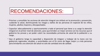 RECOMENDACIONES:
• Priorizar y consolidar las acciones de atención integral con énfasis en la promoción y prevención,
cuidando la salud, disminuyendo los riesgos y daños de las personas en especial de los niños,
mujeres, adultos mayores y discapacitados.
• Capacitar adecuadamente y oportunamente a todo el personal que tiene a su cargo la atención
integral en el primer nivel de atención, para que brinden un mejor servicio con los recursos que el
gobierno les provee y así poder cubrir las necesidades primarias de salud de la población a su
cargo.
• Que el gobierno tenga la capacidad y disposición de integrar y trabajar de la mano con los
gobiernos regionales, alcaldes, y autoridades con el fin único de llegar mejor y a más personas
para brindarles una atención de salud no solo de cantidad sino de calidad.
 