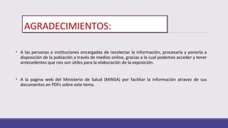 AGRADECIMIENTOS:
• A las personas e instituciones encargadas de recolectar la información, procesarla y ponerla a
disposición de la población a través de medios online, gracias a la cual podemos acceder y tener
antecedentes que nos son útiles para la elaboración de la exposición.
• A la pagina web del Ministerio de Salud (MINSA) por facilitar la información atravez de sus
documentos en PDFs sobre este tema.
 