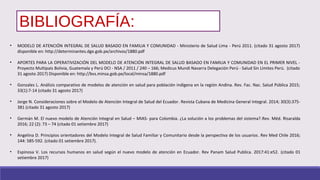 BIBLIOGRAFÍA:
• MODELO DE ATENCIÓN INTEGRAL DE SALUD BASADO EN FAMILIA Y COMUNIDAD - Ministerio de Salud Lima - Perú 2011. (citado 31 agosto 2017)
disponible en: http://determinantes.dge.gob.pe/archivos/1880.pdf
• APORTES PARA LA OPERATIVIZACIÓN DEL MODELO DE ATENCIÓN INTEGRAL DE SALUD BASADO EN FAMILIA Y COMUNIDAD EN EL PRIMER NIVEL -
Proyecto Multipaís Bolivia, Guatemala y Perú DCI - NSA / 2011 / 240 – 166; Medicus Mundi Navarra Delegación Perú - Salud Sin Límites Perú. (citado
31 agosto 2017) Disponible en: http://bvs.minsa.gob.pe/local/minsa/1880.pdf
• Gonzales L. Análisis comparativo de modelos de atención en salud para población indígena en la región Andina. Rev. Fac. Nac. Salud Pública 2015;
33(1):7-14 (citado 31 agosto 2017)
• Jorge N. Consideraciones sobre el Modelo de Atención Integral de Salud del Ecuador. Revista Cubana de Medicina General Integral. 2014; 30(3):375-
381 (citado 31 agosto 2017)
• Germán M. El nuevo modelo de Atención Integral en Salud – MIAS- para Colombia. ¿La solución a los problemas del sistema?.Rev. Méd. Risaralda
2016; 22 (2): 73 – 74 (citado 01 setiembre 2017)
• Angelina D. Principios orientadores del Modelo Integral de Salud Familiar y Comunitario desde la perspectiva de los usuarios. Rev Med Chile 2016;
144: 585-592. (citado 01 setiembre 2017).
• Espinosa V. Los recursos humanos en salud según el nuevo modelo de atención en Ecuador. Rev Panam Salud Publica. 2017:41:e52. (citado 01
setiembre 2017)
 