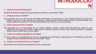 INTRODUCCIÓ
N
1. ¿Cuál es el tema del Seminario?
Modelo de Atención Integral de Salud basado en familia y comunidad – MAIS.
2. ¿Porqué se hace el trabajo?
Para entender que uno de los ejes principales del sistema de salud esta en los niveles primarios de atención,
debido a que es en este nivel que se sustenta la cadena de los demás niveles al tratar oportunamente y de
manera directa los problemas de salud que padecen las familias y sus comunidades.
3. ¿Cómo está pensando el trabajo?
Esta pensado para ser desarrollado de una manera rápida, concisa y sobre todo que logremos captar lo mas
importante del tema para poder luego discutir nuestros puntos de vista y por ultimo aprender conceptos
básicos sobre el MAIS que nos sean útiles.
4. ¿Cuál es el método empleado en el trabajo?
El marco teórico y metodológico se basó en búsqueda de información relacionada con el Modelo de Atención
Integral de Salud basado en familia y comunidad – MAIS.
5. ¿Cuáles son las limitaciones en el trabajo?
No encontramos limitaciones importantes para su desarrollo.
 