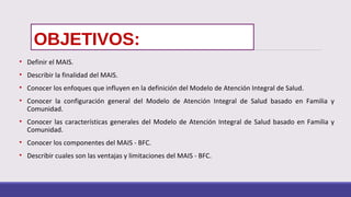 OBJETIVOS:
• Definir el MAIS.
• Describir la finalidad del MAIS.
• Conocer los enfoques que influyen en la definición del Modelo de Atención Integral de Salud.
• Conocer la configuración general del Modelo de Atención Integral de Salud basado en Familia y
Comunidad.
• Conocer las características generales del Modelo de Atención Integral de Salud basado en Familia y
Comunidad.
• Conocer los componentes del MAIS - BFC.
• Describir cuales son las ventajas y limitaciones del MAIS - BFC.
 