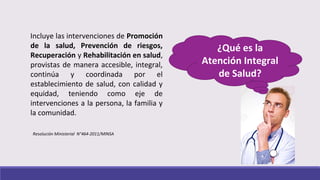 Incluye las intervenciones de Promoción
de la salud, Prevención de riesgos,
Recuperación y Rehabilitación en salud,
provistas de manera accesible, integral,
continúa y coordinada por el
establecimiento de salud, con calidad y
equidad, teniendo como eje de
intervenciones a la persona, la familia y
la comunidad.
¿Qué es la
Atención Integral
de Salud?
Resolución Ministerial N°464-2011/MINSA
 