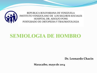 SEMIOLOGIA DE HOMBRO
Dr. Leonardo Chacin
Maracaibo, mayo de 2014
REPUBLICA BOLIVARIANA DE VENEZUELA
INSTITUTO VENEZOLANO DE LOS SEGUROS SOCIALES
HOSPITAL DR. ADOLFO PONS
POSTGRADO DE ORTOPEDIA Y TRAUMATOLOGIA
 