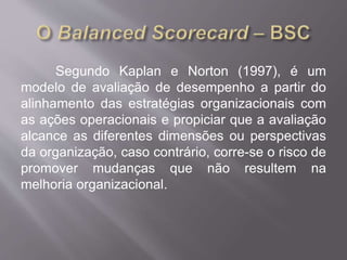 Segundo Kaplan e Norton (1997), é um
modelo de avaliação de desempenho a partir do
alinhamento das estratégias organizacionais com
as ações operacionais e propiciar que a avaliação
alcance as diferentes dimensões ou perspectivas
da organização, caso contrário, corre-se o risco de
promover mudanças que não resultem na
melhoria organizacional.
 