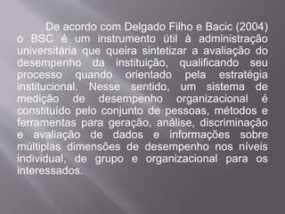 De acordo com Delgado Filho e Bacic (2004)
o BSC é um instrumento útil à administração
universitária que queira sintetizar a avaliação do
desempenho da instituição, qualificando seu
processo quando orientado pela estratégia
institucional. Nesse sentido, um sistema de
medição de desempenho organizacional é
constituído pelo conjunto de pessoas, métodos e
ferramentas para geração, análise, discriminação
e avaliação de dados e informações sobre
múltiplas dimensões de desempenho nos níveis
individual, de grupo e organizacional para os
interessados.
 