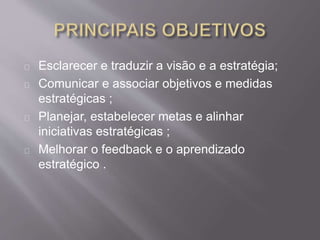Esclarecer e traduzir a visão e a estratégia;
Comunicar e associar objetivos e medidas
estratégicas ;
Planejar, estabelecer metas e alinhar
iniciativas estratégicas ;
Melhorar o feedback e o aprendizado
estratégico .
 