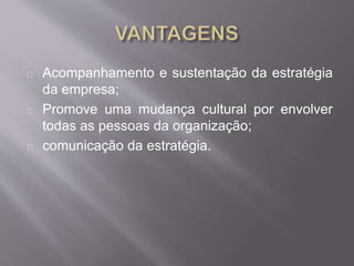 Acompanhamento e sustentação da estratégia
da empresa;
Promove uma mudança cultural por envolver
todas as pessoas da organização;
comunicação da estratégia.
 