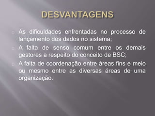 As dificuldades enfrentadas no processo de
lançamento dos dados no sistema;
A falta de senso comum entre os demais
gestores a respeito do conceito de BSC;
A falta de coordenação entre áreas fins e meio
ou mesmo entre as diversas áreas de uma
organização.
 