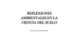 REFLEXIONES
AMBIENTALES EN LA
CIENCIA DEL SUELO
Carlos Enrique Castro Méndez
 