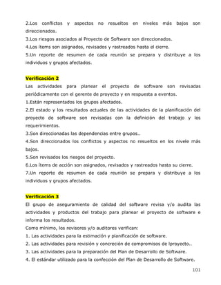 2.Los    conflictos   y   aspectos     no    resueltos   en   niveles   más    bajos   son
direccionados.
3.Los riesgos asociados al Proyecto de Software son direccionados.
4.Los ítems son asignados, revisados y rastreados hasta el cierre.
5.Un reporte de resumen de cada reunión se prepara y distribuye a los
individuos y grupos afectados.


Verificación 2
Las     actividades   para   planear    el    proyecto   de   software   son    revisadas
periódicamente con el gerente de proyecto y en respuesta a eventos.
1.Están representados los grupos afectados.
2.El estado y los resultados actuales de las actividades de la planificación del
proyecto de software son revisadas con la definición del trabajo y los
requerimientos.
3.Son direccionadas las dependencias entre grupos..
4.Son direccionados los conflictos y aspectos no resueltos en los nivele más
bajos.
5.Son revisados los riesgos del proyecto.
6.Los ítems de acción son asignados, revisados y rastreados hasta su cierre.
7.Un reporte de resumen de cada reunión se prepara y distribuye a los
individuos y grupos afectados.


Verificación 3
El grupo de aseguramiento de calidad del software revisa y/o audita las
actividades y productos del trabajo para planear el proyecto de software e
informa los resultados.
Como mínimo, los revisores y/o auditores verifican:
1. Las actividades para la estimación y planificación de software.
2. Las actividades para revisión y concreción de compromisos de lproyecto..
3. Las actividades para la preparación del Plan de Desarrollo de Software.
4. El estándar utilizado para la confección del Plan de Desarrollo de Software.

                                                                                       101
 