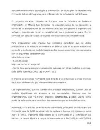 aprovechamiento de la tecnología e información. En dicho plan la Secretaría de
Economía definió el Programa para el Desarrollo de la Industria del Software.


El propósito de este      Modelo de Procesos para la Industria de Software
(MoProSoft) en México fue: fomentar        la estandarización de su operación a
través de la incorporación de las mejores prácticas en gestión e ingeniería de
software, permitiendo elevar la capacidad de las organizaciones para ofrecer
servicios con calidad y alcanzar niveles internacionales de competitividad.


Para proporcionar este modelo fue necesario considerar que se                 debía
proporcionar a la industria de software en México, que en su gran mayoría es
pequeña y mediana, un modelo basado en las mejores prácticas internacionales
con las siguientes características:
• Fácil de entender
• Fácil de aplicar
• No costoso en su adopción
• Ser la base para alcanzar evaluaciones exitosas con otros modelos o normas,
tales como ISO 9000:2000 [1] o CMM®1 V1.1


El modelo de procesos MoProSoft está dirigido a las empresas o áreas internas
dedicadas al desarrollo y/o mantenimiento de software.


Las organizaciones, que no cuenten con procesos establecidos, pueden usar el
modelo    ajustándolo   de   acuerdo   a   sus   necesidades.   Mientras   que   las
organizaciones, que ya tienen procesos establecidos, pueden usarlo como
punto de referencia para identificar los elementos que les hace falta cubrir.


MoProSoft y su método de evaluación EvalProSoft, propuesta de Secretaría de
Economía para la PyME de desarrollo de software, fueron entregados en junio
2004 al NYCE, organismo responsable de la normalización y certificación en
México. La norma técnica a la que da contenido es la NMX-059/01-NYCE-2005

                                                                                 104
 