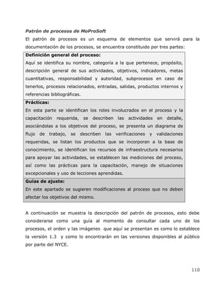 Patrón de procesos de MoProSoft
El patrón de procesos es un esquema de elementos que servirá para la
documentación de los procesos, se encuentra constituido por tres partes:
Definición general del proceso:
Aquí se identifica su nombre, categoría a la que pertenece, propósito,
descripción general de sus actividades, objetivos, indicadores, metas
cuantitativas, responsabilidad y autoridad, subprocesos en caso de
tenerlos, procesos relacionados, entradas, salidas, productos internos y
referencias bibliográficas.
Prácticas:
En esta parte se identifican los roles involucrados en el proceso y la
capacitación     requerida,    se   describen   las   actividades    en   detalle,
asociándolas a los objetivos del proceso, se presenta un diagrama de
flujo   de   trabajo,   se    describen   las   verificaciones   y   validaciones
requeridas, se listan los productos que se incorporan a la base de
conocimiento, se identifican los recursos de infraestructura necesarios
para apoyar las actividades, se establecen las mediciones del proceso,
así como las prácticas para la capacitación, manejo de situaciones
excepcionales y uso de lecciones aprendidas.
Guías de ajuste:
En este apartado se sugieren modificaciones al proceso que no deben
afectar los objetivos del mismo.


A continuación se muestra la descripción del patrón de procesos, esto debe
considerarse como una guía al momento de consultar cada uno de los
procesos, el orden y las imágenes que aquí se presentan es como lo establece
la versión 1.3    y como lo encontrarán en las versiones disponibles al público
por parte del NYCE.




                                                                                     110
 