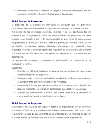 Mantener informado a Gestión de Negocio sobre el desempeño de los
      procesos mediante el Reporte Cuantitativo y Cualitativo.


GES.2 Gestión de Proyectos.
El propósito de la Gestión de Proyectos es asegurar que los proyectos
contribuyan al cumplimiento de los objetivos y estrategias de la organización.
Se ocupa de los proyectos externos, internos y de las oportunidades de
proyectos de la organización. Para las oportunidades de proyectos, se debe
realizar la generación y cierre de oportunidades de proyectos, la presentación
de propuesta y firma de contrato. Para los proyectos internos antes de su
aprobación, se requiere evaluar diferentes alternativas de realización. Los
proyectos internos y externos aprobados requieren de una planificación general
y asignación de los recursos, asi como un seguimiento y evaluación de
desempeño.
La gestión de proyectos comprende la planificación, la realización y la
evaluación y control.
Objetivos:
      Cumplir con el Plan Estratégico de la organización mediante la generación
      e instrumentación de proyectos.
      Mantener bajo control las actividades de Gestión de Proyectos mediante
      el cumplimiento del Plan de Gestión de Proyectos.
      Proveer la información del desempeño de los proyectos a Gestión de
      Negocio mediante la generación del Reporte Cuantitativo y cualitativo.
      Atender los comentarios y quejas del cliente mediante la definición y
      ejecución de acciones preventivas o correctivas.


GES.3 Gestión de Recursos.
El propósito de GES.3 es conseguir y dotar a la organización de los recursos
humanos, infraestructura, ambiente de trabajo y proveedores, así como crear
y mantener la base de conocimiento de la organización. La finalidad es apoyar
el cumplimiento de los objetivos del plan estratégico de la organización.

                                                                               116
 