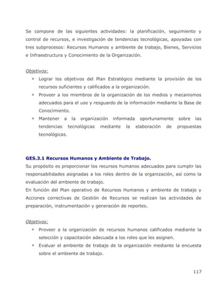Se compone de las siguientes actividades: la planificación, seguimiento y
control de recursos, e investigación de tendencias tecnológicas, apoyadas con
tres subprocesos: Recursos Humanos y ambiente de trabajo, Bienes, Servicios
e Infraestructura y Conocimiento de la Organización.


Objetivos:
     Lograr los objetivos del Plan Estratégico mediante la provisión de los
     recursos suficientes y calificados a la organización.
     Proveer a los miembros de la organización de los medios y mecanismos
     adecuados para el uso y resguardo de la información mediante la Base de
     Conocimiento.
     Mantener     a    la   organización   informada    oportunamente     sobre   las
     tendencias       tecnológicas   mediante   la     elaboración   de   propuestas
     tecnológicas.




GES.3.1 Recursos Humanos y Ambiente de Trabajo.
Su propósito es proporcionar los recursos humanos adecuados para cumplir las
responsabilidades asignadas a los roles dentro de la organización, así como la
evaluación del ambiente de trabajo.
En función del Plan operativo de Recursos Humanos y ambiente de trabajo y
Acciones correctivas de Gestión de Recursos se realizan las actividades de
preparación, instrumentación y generación de reportes.


Objetivos:
     Proveer a la organización de recursos humanos calificados mediante la
     selección y capacitación adecuada a los roles que les asignen.
     Evaluar el ambiente de trabajo de la organización mediante la encuesta
     sobre el ambiente de trabajo.



                                                                                  117
 