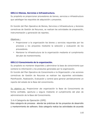 GES.3.2 Bienes, Servicios e Infraestructura.
Su propósito es proporcionar proveedores de bienes, servicios e infraestructura
que satisfagan los requisitos de adquisición y proyectos.


En función del Plan Operativo de Bienes, Servicios e Infraestructura y Acciones
correctivas de Gestión de Recursos, se realizan las actividades de preparación,
instrumentación y generación de reportes.


Objetivos :
      Proporcionar a la organización los bienes y servicios requeridos por los
      procesos y los proyectos mediante la selección y evaluación de los
      proveedores.
      Mantener la infraestructura de la organización mediante el cumplimiento
      del plan de mantenimiento.


GES.3.3 Conocimiento de la organización.
Su propósito es mantener disponible y administrar la base de conocimiento que
contiene la información y los productos generados por la organización.
En función del Plan Operativo de Conocimiento e la Organización y las acciones
correctivas de Gestión de Recursos se realizan las siguientes actividades:
Planificación, Realización, Evaluación y control para generar periódicamente un
reporte del estado de la Base del conocimiento.


Su objetivo es: Proporcionar ala organización la Base de Conocimiento de
forma confiable, oportuna y segura mediante el cumplimiento del plan de
administración de la Base del Conocimiento.

3.4.4 Categoría de Operación (OPE)
Esta categoría de procesos aborda las prácticas de los proyectos de desarrollo
y mantenimiento de software. Esta categoría realiza las actividades de acuerdo


                                                                           118
 