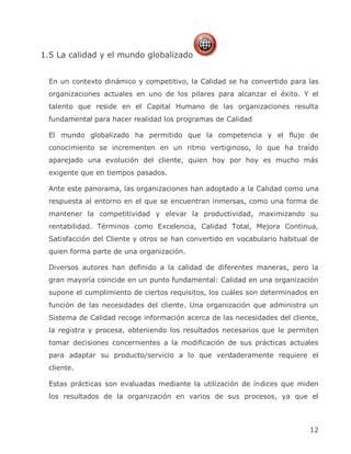 1.5 La calidad y el mundo globalizado


 En un contexto dinámico y competitivo, la Calidad se ha convertido para las
 organizaciones actuales en uno de los pilares para alcanzar el éxito. Y el
 talento que reside en el Capital Humano de las organizaciones resulta
 fundamental para hacer realidad los programas de Calidad

 El mundo globalizado ha permitido que la competencia y el flujo de
 conocimiento se incrementen en un ritmo vertiginoso, lo que ha traído
 aparejado una evolución del cliente, quien hoy por hoy es mucho más
 exigente que en tiempos pasados.

 Ante este panorama, las organizaciones han adoptado a la Calidad como una
 respuesta al entorno en el que se encuentran inmersas, como una forma de
 mantener la competitividad y elevar la productividad, maximizando su
 rentabilidad. Términos como Excelencia, Calidad Total, Mejora Continua,
 Satisfacción del Cliente y otros se han convertido en vocabulario habitual de
 quien forma parte de una organización.

 Diversos autores han definido a la calidad de diferentes maneras, pero la
 gran mayoría coincide en un punto fundamental: Calidad en una organización
 supone el cumplimiento de ciertos requisitos, los cuáles son determinados en
 función de las necesidades del cliente. Una organización que administra un
 Sistema de Calidad recoge información acerca de las necesidades del cliente,
 la registra y procesa, obteniendo los resultados necesarios que le permiten
 tomar decisiones concernientes a la modificación de sus prácticas actuales
 para adaptar su producto/servicio a lo que verdaderamente requiere el
 cliente.

 Estas prácticas son evaluadas mediante la utilización de índices que miden
 los resultados de la organización en varios de sus procesos, ya que el



                                                                           12
 