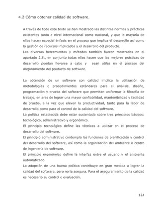 4.2 Cómo obtener calidad de software.


  A través de todo este texto se han mostrado las distintas normas y prácticas
  existentes tanto a nivel internacional como nacional, y que la mayoría de
  ellas hacen especial énfasis en el proceso que implica el desarrollo así como
  la gestión de recursos implicados y el desarrollo del producto.
  Las diversas herramientas y métodos también fueron mostrados en el
  apartado 2.8., en conjunto todas ellas hacen que las mejores prácticas de
  desarrollo puedan llevarse a cabo y            sean útiles en el proceso del
  mejoramiento del producto de software.


  La   obtención   de    un   software   con   calidad implica la utilización     de
  metodologías     o    procedimientos   estándares   para   el   análisis,   diseño,
  programación y prueba del software que permitan uniformar la filosofía de
  trabajo, en aras de lograr una mayor confiabilidad, mantenibilidad y facilidad
  de prueba, a la vez que eleven la productividad, tanto para la labor de
  desarrollo como para el control de la calidad del software.
  La política establecida debe estar sustentada sobre tres principios básicos:
  tecnológico, administrativo y ergonómico.
  El principio tecnológico define las técnicas a utilizar en el proceso de
  desarrollo del software.
  El principio administrativo contempla las funciones de planificación y control
  del desarrollo del software, así como la organización del ambiente o centro
  de ingeniería de software.
  El principio ergonómico define la interfaz entre el usuario y el ambiente
  automatizado.
  La adopción de una buena política contribuye en gran medida a lograr la
  calidad del software, pero no la asegura. Para el aseguramiento de la calidad
  es necesario su control o evaluación.




                                                                                 124
 