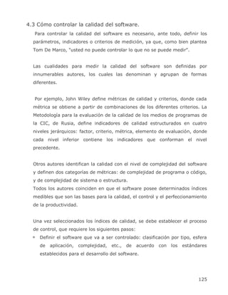 4.3 Cómo controlar la calidad del software.
   Para controlar la calidad del software es necesario, ante todo, definir los
  parámetros, indicadores o criterios de medición, ya que, como bien plantea
  Tom De Marco, "usted no puede controlar lo que no se puede medir".


  Las cualidades para medir la calidad del software son definidas por
  innumerables autores, los cuales las denominan y agrupan de formas
  diferentes.


   Por ejemplo, John Wiley define métricas de calidad y criterios, donde cada
  métrica se obtiene a partir de combinaciones de los diferentes criterios. La
  Metodología para la evaluación de la calidad de los medios de programas de
  la CIC, de Rusia, define indicadores de calidad estructurados en cuatro
  niveles jerárquicos: factor, criterio, métrica, elemento de evaluación, donde
  cada nivel inferior contiene los indicadores que conforman el nivel
  precedente.


  Otros autores identifican la calidad con el nivel de complejidad del software
  y definen dos categorías de métricas: de complejidad de programa o código,
  y de complejidad de sistema o estructura.
  Todos los autores coinciden en que el software posee determinados índices
  medibles que son las bases para la calidad, el control y el perfeccionamiento
  de la productividad.


  Una vez seleccionados los índices de calidad, se debe establecer el proceso
  de control, que requiere los siguientes pasos:
     Definir el software que va a ser controlado: clasificación por tipo, esfera
     de   aplicación,    complejidad,   etc.,   de   acuerdo   con   los   estándares
     establecidos para el desarrollo del software.




                                                                                 125
 