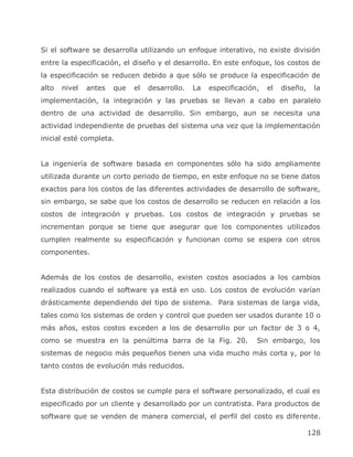 Si el software se desarrolla utilizando un enfoque interativo, no existe división
entre la especificación, el diseño y el desarrollo. En este enfoque, los costos de
la especificación se reducen debido a que sólo se produce la especificación de
alto   nivel   antes   que   el   desarrollo.   La   especificación,   el   diseño,    la
implementación, la integración y las pruebas se llevan a cabo en paralelo
dentro de una actividad de desarrollo. Sin embargo, aun se necesita una
actividad independiente de pruebas del sistema una vez que la implementación
inicial esté completa.


La ingeniería de software basada en componentes sólo ha sido ampliamente
utilizada durante un corto periodo de tiempo, en este enfoque no se tiene datos
exactos para los costos de las diferentes actividades de desarrollo de software,
sin embargo, se sabe que los costos de desarrollo se reducen en relación a los
costos de integración y pruebas. Los costos de integración y pruebas se
incrementan porque se tiene que asegurar que los componentes utilizados
cumplen realmente su especificación y funcionan como se espera con otros
componentes.


Además de los costos de desarrollo, existen costos asociados a los cambios
realizados cuando el software ya está en uso. Los costos de evolución varían
drásticamente dependiendo del tipo de sistema. Para sistemas de larga vida,
tales como los sistemas de orden y control que pueden ser usados durante 10 o
más años, estos costos exceden a los de desarrollo por un factor de 3 o 4,
como se muestra en la penúltima barra de la Fig. 20.               Sin embargo, los
sistemas de negocio más pequeños tienen una vida mucho más corta y, por lo
tanto costos de evolución más reducidos.


Esta distribución de costos se cumple para el software personalizado, el cual es
especificado por un cliente y desarrollado por un contratista. Para productos de
software que se venden de manera comercial, el perfil del costo es diferente.

                                                                                      128
 