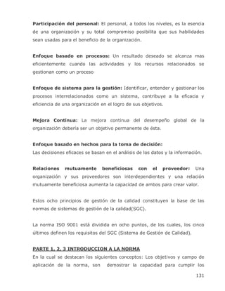 Participación del personal: El personal, a todos los niveles, es la esencia
de una organización y su total compromiso posibilita que sus habilidades
sean usadas para el beneficio de la organización.


Enfoque basado en procesos: Un resultado deseado se alcanza mas
eficientemente cuando las actividades y los recursos relacionados se
gestionan como un proceso


Enfoque de sistema para la gestión: Identificar, entender y gestionar los
procesos interrelacionados como un sistema, contribuye a la eficacia y
eficiencia de una organización en el logro de sus objetivos.


Mejora Continua: La mejora continua del desempeño global de la
organización debería ser un objetivo permanente de ésta.


Enfoque basado en hechos para la toma de decisión:
Las decisiones eficaces se basan en el análisis de los datos y la información.


Relaciones    mutuamente       beneficiosas     con    el   proveedor:     Una
organización y sus proveedores son interdependientes y una relación
mutuamente beneficiosa aumenta la capacidad de ambos para crear valor.


Estos ocho principios de gestión de la calidad constituyen la base de las
normas de sistemas de gestión de la calidad(SGC).


La norma ISO 9001 está dividida en ocho puntos, de los cuales, los cinco
últimos definen los requisitos del SGC (Sistema de Gestión de Calidad).


PARTE 1, 2, 3 INTRODUCCION A LA NORMA
En la cual se destacan los siguientes conceptos: Los objetivos y campo de
aplicación de la norma, son       demostrar la capacidad para cumplir los

                                                                           131
 